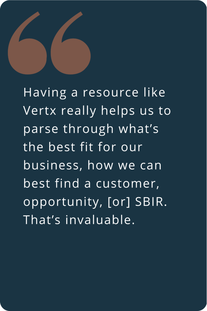 Having a resource like Vertx really helps us to parse through what’s the best fit for our business, how we can best find a customer, opportunity, [or] SBIR. That’s invaluable.
